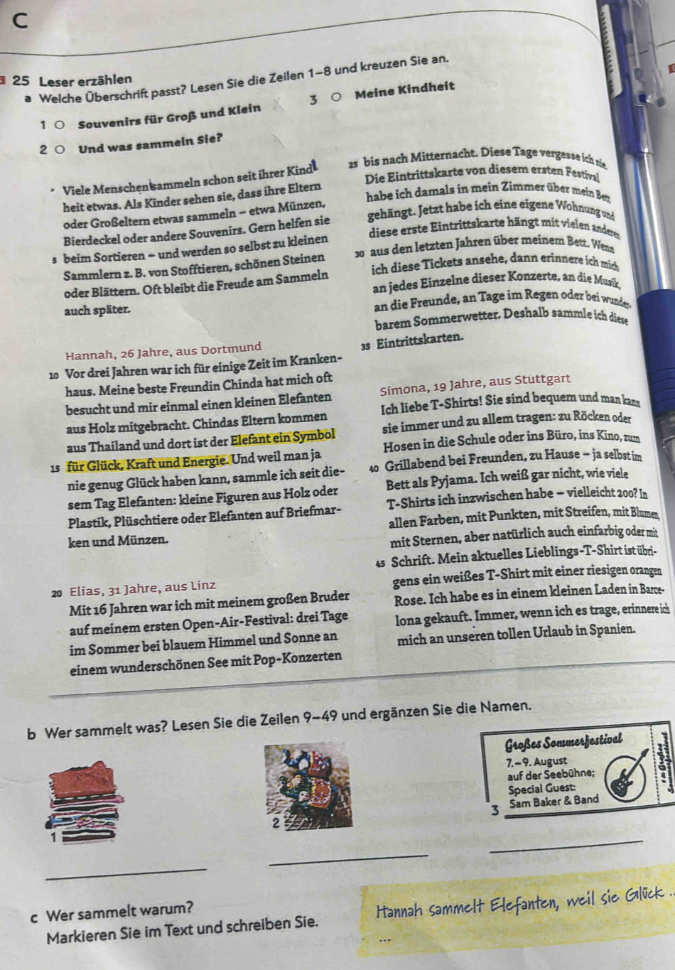 Leser erzählen
a Welche Überschrift passt? Lesen Sie die Zeilen 1-8 und kreuzen Sie an.
1C Souvenirs für Groß und Klein 3 Meine Kindheit
2ª Und was sammeln Sie?
Viele Menschen sammeln schon seit ihrer Kind 25 bis nach Mitternacht. Diese Tage vergesse ich nie
Die Eintrittskarte von diesem ersten Festival
habe ich damals in mein Zimmer über mein Ben
heit etwas. Als Kinder sehen sie, dass ihre Eltern
oder Großeltern etwas sammeln − etwa Münzen,
Bierdeckel oder andere Souvenirs. Gern helfen sie gehängt. Jetzt habe ich eine eigene Wohnung und
diese  r t   i t it  arte hä gt  it i l  adere
s beim Sortieren - und werden so selbst zu kleinen 30 aus den letzten Jahren über meinem Bett. Wenn
Sammlern z. B. von Stofftieren, schönen Steinen ich diese Tickets ansehe, dann erinnere ích mich
oder Blättern. Oft bleibt die Freude am Sammeln an jedes Einzelne dieser Konzerte, an die Musík,
auch später. an die Freunde, an Tage im Regen oder bei wunder.
barem Sommerwetter. Deshalb sammle ich diese
Hannah, 26 Jahre, aus Dortmund
10 Vor drei Jahren war ich für einige Zeit im Kranken- 3s Eintrittskarten.
haus. Meine beste Freundin Chinda hat mich oft
besucht und mir einmal einen kleinen Elefanten Simona, 19 Jahre, aus Stuttgart
aus Holz mitgebracht. Chindas Eltern kommen Ich liebe T-Shirts! Sie sind bequem und man kana
aus Thailand und dort ist der Elefant ein Symbol sie immer und zu allem tragen: zu Röcken oder
1s für Glück, Kraft und Energie. Und weil man ja Hosen in die Schule oder ins Büro, ins Kino, zum
nie genug Glück haben kann, sammle ich seit die- 40 Grillabend bei Freunden, zu Hause - ja selbst im
sem Tag Elefanten: kleine Figuren aus Holz oder Bett als Pyjama. Ich weiß gar nicht, wie viele
Plastik, Plüschtiere oder Elefanten auf Briefmar- T-Shirts ich inzwischen habe - vielleicht 200? In
allen Farben, mit Punkten, mit Streifen, mit Blumes
ken und Münzen.
mit Sternen, aber natürlich auch einfarbig oder mit
45 Schrift. Mein aktuelles Lieblings-T-Shirt ist übri-
20 Elias, 31 Jahre, aus Linz gens ein weißes T-Shirt mit einer riesigen orangen
Mit 16 Jahren war ich mit meinem großen Bruder Rose. Ich habe es in einem kleinen Laden in Barce-
auf meinem ersten Open-Air-Festival: drei Tage lona gekauft. Immer, wenn ich es trage, erinnere ich
im Sommer bei blauem Himmel und Sonne an mich an unseren tollen Urlaub in Spanien.
einem wunderschönen See mit Pop-Konzerten
b Wer sammelt was? Lesen Sie die Zeilen 9-49 und ergänzen Sie die Namen.
Großes Sommerfestival
7.-9. August
auf der Seebühne;
Special Guest:
3 Sam Baker & Band
_
_
_
c Wer sammelt warum?
Markieren Sie im Text und schreiben Sie. Hannah sammelt Elefanten, weil sie Glück .