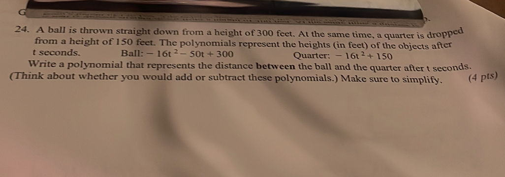 A ball is thrown straight down from a height of 300 feet. At the same time, a quarter is dropped 
from a height of 150 feet. The polynomials represent the heights (in feet) of the objects after
t seconds. Ball: -16t^2-50t+300 Quarter: -16t^2+150
Write a polynomial that represents the distance between the ball and the quarter after t seconds. 
(Think about whether you would add or subtract these polynomials.) Make sure to simplify. (4 pts)