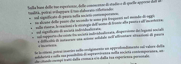 Sulla base delle tue esperienze, delle conoscenze di studio e di quelle apprese dall'at- 
tualità, potrai sviluppare il tuo elaborato riflettendo: 
sul significato di paura nella società contemporanea; 
su alcune delle paure che secondo te sono più frequenti nel mondo di oggi; 
sulle risorse, le reazioni e le strategie dell’uomo di fronte alla paura e all’incertezza; 
sul significato di società individualizzata; 
sul rapporto che esiste fra società individualizzata, dispersione dei legami sociali 
e difficoltà di instaurare una azione solidale nell’affrontare situazioni di paura 
e incertezza. 
Se lo ritieni, potrai inserire nello svolgimento un approfondimento sul valore della 
solidarietà e sulla sua possibilità di sopravvivenza nella società contemporanea, an- 
che citando esempi tratti dalla cronaca e/o dalla tua esperienza personale.