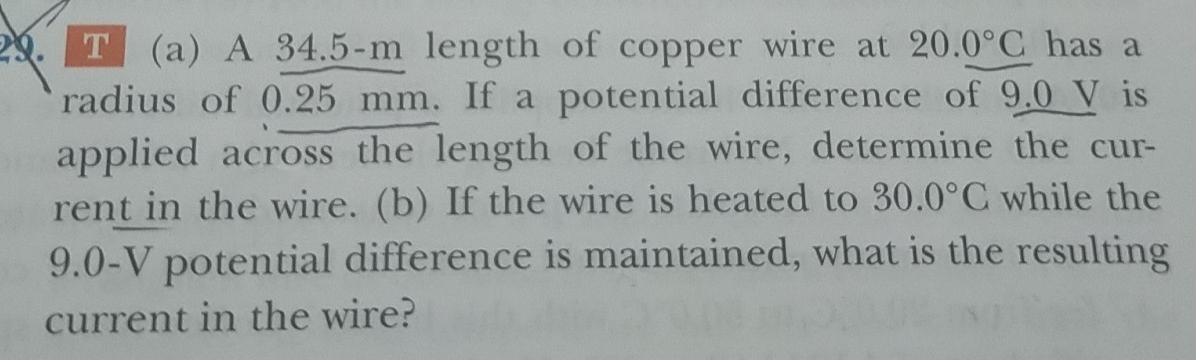 A 34.5-m length of copper wire at 20.0°C has a 
radius of 0.25 mm. If a potential difference of 9.0 V is 
applied across the length of the wire, determine the cur- 
rent in the wire. (b) If the wire is heated to 30.0°C while the
9.0-V potential difference is maintained, what is the resulting 
current in the wire?