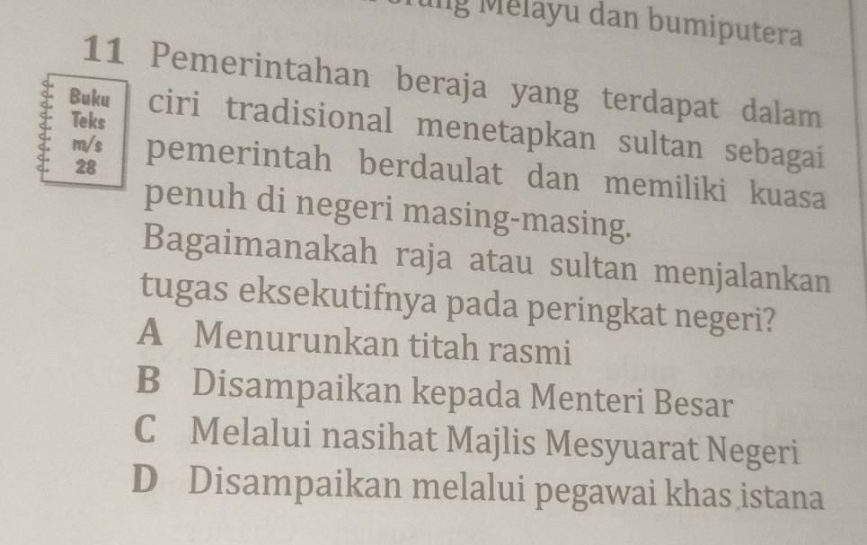 ung Mélayu dan bumiputera
11 Pemerintahan beraja yang terdapat dalam
Teks
Buku ciri tradisional menetapkan sultan sebagai
28
m/s pemerintah berdaulat dan memiliki kuasa
penuh di negeri masing-masing.
Bagaimanakah raja atau sultan menjalankan
tugas eksekutifnya pada peringkat negeri?
A Menurunkan titah rasmi
B Disampaikan kepada Menteri Besar
C Melalui nasihat Majlis Mesyuarat Negeri
D Disampaikan melalui pegawai khas istana