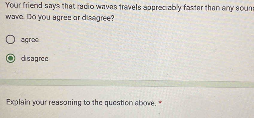 Your friend says that radio waves travels appreciably faster than any soun
wave. Do you agree or disagree?
agree
disagree
Explain your reasoning to the question above. *