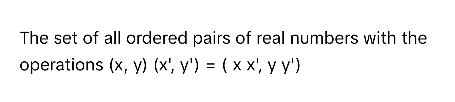 The set of all ordered pairs of real numbers with the operations (x, y) (x', y') = ( x x', y y')