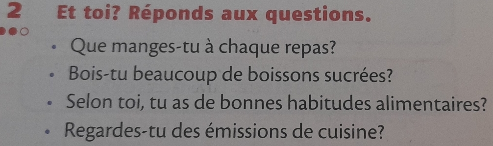 Et toi? Réponds aux questions. 
Que manges-tu à chaque repas? 
Bois-tu beaucoup de boissons sucrées? 
Selon toi, tu as de bonnes habitudes alimentaires? 
Regardes-tu des émissions de cuisine?