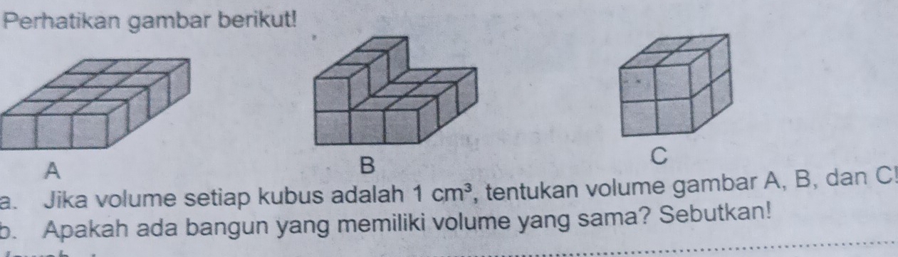 Perhatikan gambar berikut! 
C 
a. Jika volume setiap kubus adalah 1cm^3 , tentukan volume gambar A, B, dan C! 
b. Apakah ada bangun yang memiliki volume yang sama? Sebutkan!