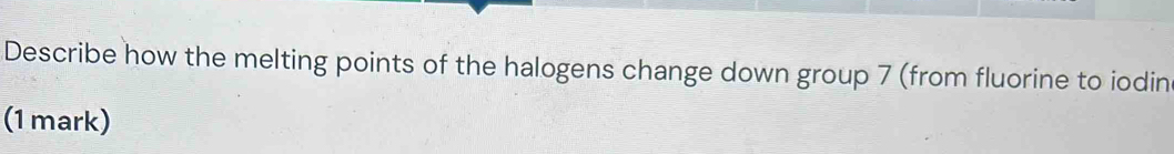 Describe how the melting points of the halogens change down group 7 (from fluorine to iodin 
(1 mark)