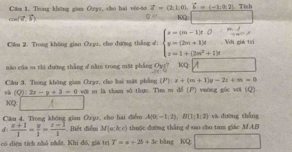 Câu 1, Trong khōng gian Oxyz, cho hai véc-tơ vector a=(2;1;0), vector b=(-1;0;2). Tính
cos (vector a,vector b). KQ: □ 
0 
Câu 2. Trong không gian Oxyz, cho đường thẳng d: beginarrayl x=(m-1)tO>(2m+1m+1)t□  z=1+(2m z=1+(2m^2+1)tendarray. já trì 
nào của m thì đường thẳng d nằm trong mặt phẳng Oyz? KQ: 
^circ  
Câu 3. Trong không gian Ozyz, cho hai mặt phẳng (P): x+(m+1)y-2z+m=0
và (Q): 2x-y+3=0 với m là tham số thực. Tìm m để (P) vuông gốc với (Q). 
KQ: 
Câu 4. Trong không gian Oxyz, cho hai điểm A(0;-1;2), B(1;1;2) và đường thắng 
d:  (x+1)/1 = y/1 = (z-1)/1 . Biết điểm M(a;b;c) thuộc đường thẳng d sao cho tam giác MAB 
có diện tích nhỏ nhất. Khi đó, giá trị T=a+2b+3c bằng KQ: |MN|= |1/e +1)^1e^2 □ 