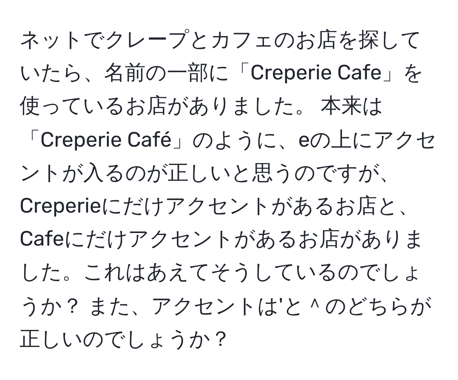 ネットでクレープとカフェのお店を探していたら、名前の一部に「Creperie Cafe」を使っているお店がありました。 本来は「Creperie Café」のように、eの上にアクセントが入るのが正しいと思うのですが、Creperieにだけアクセントがあるお店と、Cafeにだけアクセントがあるお店がありました。これはあえてそうしているのでしょうか？ また、アクセントは'と＾のどちらが正しいのでしょうか？