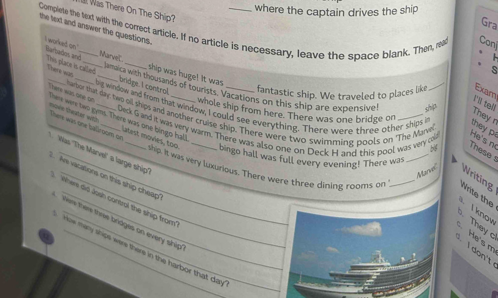 where the captain drives the ship 
l Was There On The Ship? 
Gra 
the text and answer the questions. 
Complete the text with the correct article. If no article is necessary, leave the space blank. Then, read Coní 
I worked on Barbados and This place is called 
Marvel'. _ship was huge! It was 
s 
There was __bridge. I control 
Jamaica with thousands of tourists. Vacations on this ship are expensive ship. 
fantastic ship. We traveled to places like Exam 
There were two gyms. There was one bingo hall There was one or 
I'll tell 
big window and from that window, I could see everything. There were three other ships in 
harbor that day; two oil ships and another cruise ship. There were two swimming pools on 'The Marvel 
whole ship from here. There was one bridge on 
Theyr 
There was one ballroom on 
they pa 
Deck G and it was very warm. There was also one on Deck H and this pool was very cold He's no 
movie theater with latest movies, too ship. It was very luxurious. There were three dining rooms on__ 
big These s 
Was 'The Marvel' a large ship' 
bingo hall was full every evening! There was 
Are vacations on this ship cheap 
Marvel Writing 
Write the 
Where did Josh control the ship from 
They I know 
Were there three bridges on every ship 
a 
He's m 
How many ships were there in the harbor that day 
I don't