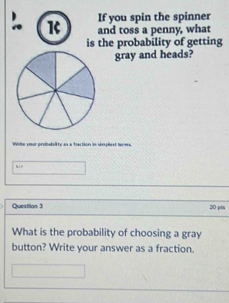 a K 
If you spin the spinner 
and toss a penny, what 
is the probability of getting 
gray and heads? 
Wete your probebility as a fraction in simplext berms. 
135 
Question 3 20 pts 
What is the probability of choosing a gray 
button? Write your answer as a fraction.