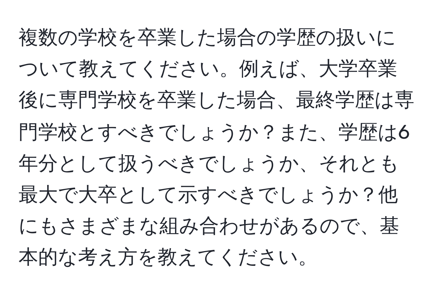 複数の学校を卒業した場合の学歴の扱いについて教えてください。例えば、大学卒業後に専門学校を卒業した場合、最終学歴は専門学校とすべきでしょうか？また、学歴は6年分として扱うべきでしょうか、それとも最大で大卒として示すべきでしょうか？他にもさまざまな組み合わせがあるので、基本的な考え方を教えてください。