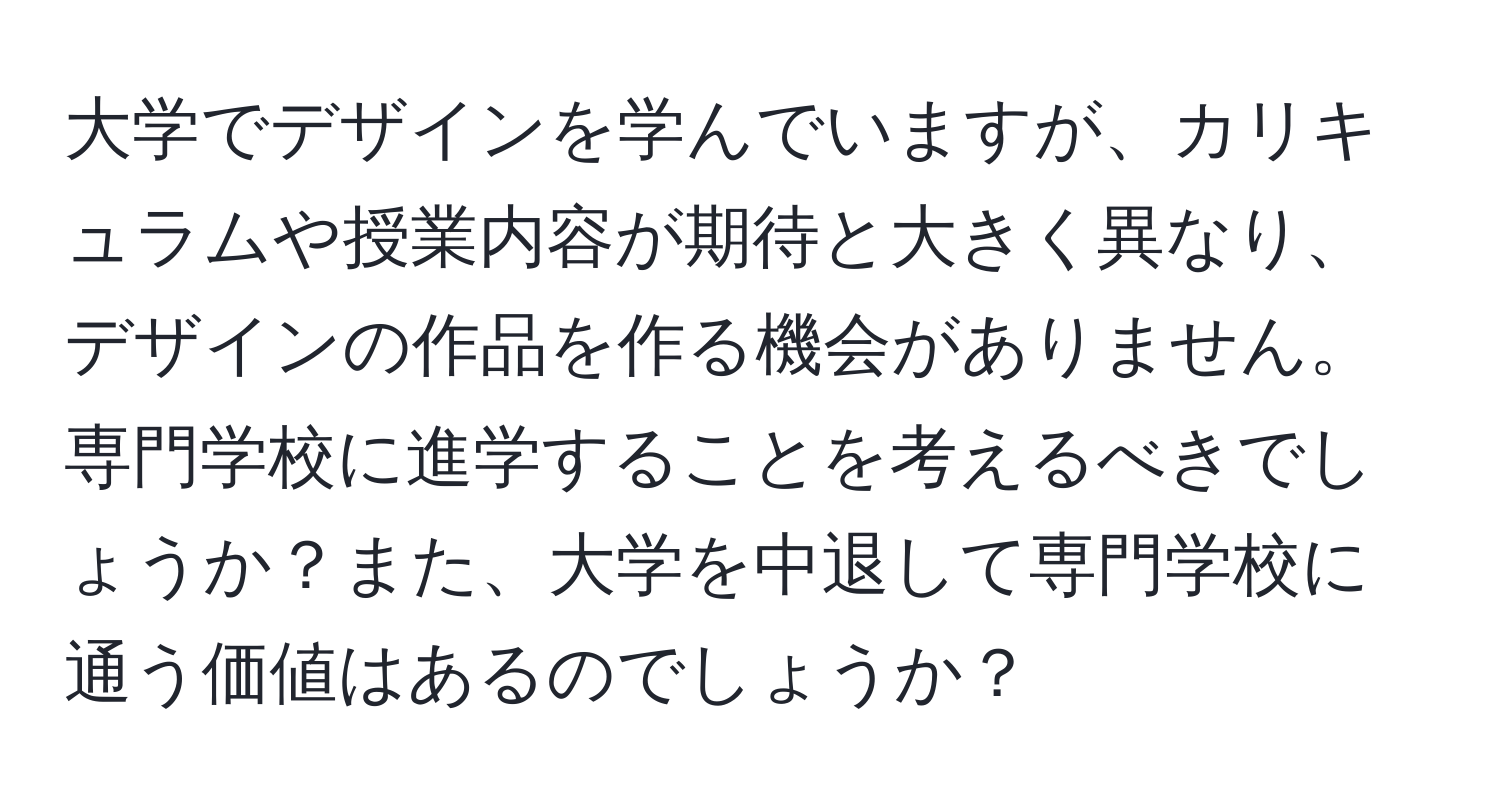 大学でデザインを学んでいますが、カリキュラムや授業内容が期待と大きく異なり、デザインの作品を作る機会がありません。専門学校に進学することを考えるべきでしょうか？また、大学を中退して専門学校に通う価値はあるのでしょうか？