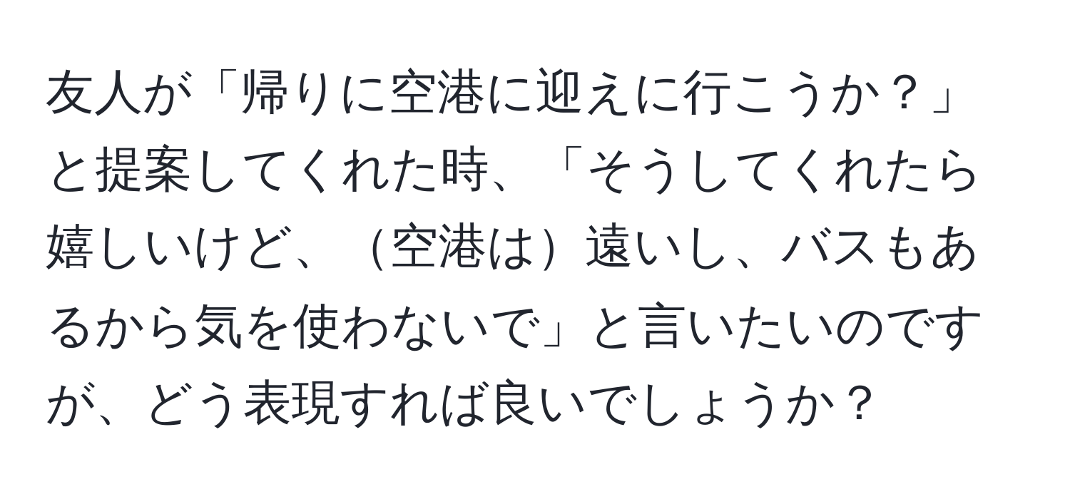 友人が「帰りに空港に迎えに行こうか？」と提案してくれた時、「そうしてくれたら嬉しいけど、空港は遠いし、バスもあるから気を使わないで」と言いたいのですが、どう表現すれば良いでしょうか？