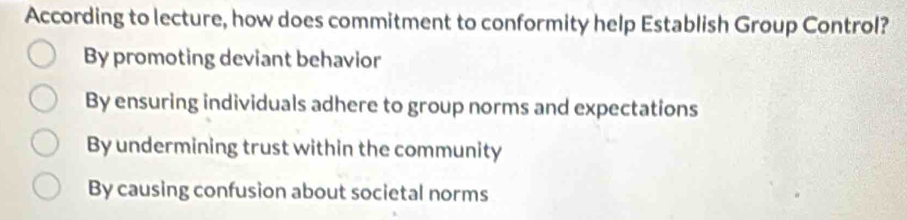 According to lecture, how does commitment to conformity help Establish Group Control?
By promoting deviant behavior
By ensuring individuals adhere to group norms and expectations
By undermining trust within the community
By causing confusion about societal norms