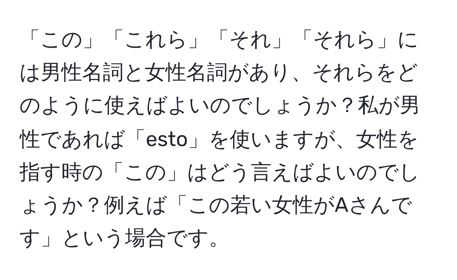 「この」「これら」「それ」「それら」には男性名詞と女性名詞があり、それらをどのように使えばよいのでしょうか？私が男性であれば「esto」を使いますが、女性を指す時の「この」はどう言えばよいのでしょうか？例えば「この若い女性がAさんです」という場合です。