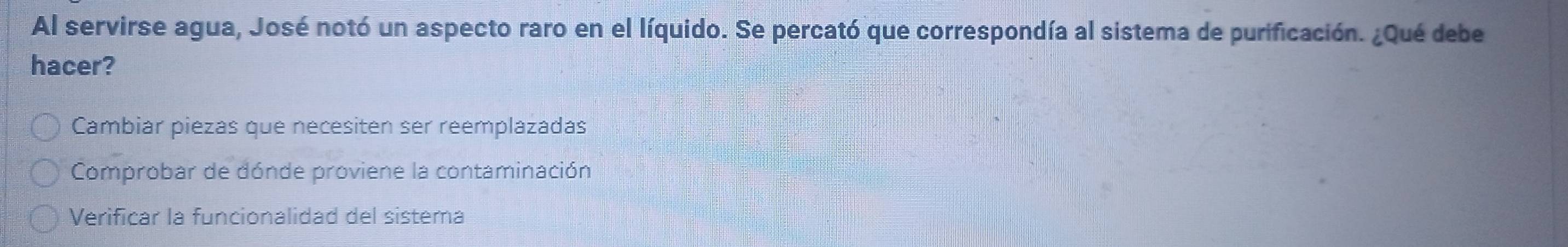 Al servirse agua, José notó un aspecto raro en el líquido. Se percató que correspondía al sistema de purificación. ¿Qué debe
hacer?
Cambiar piezas que necesiten ser reemplazadas
Comprobar de dónde proviene la contaminación
Verificar la funcionalidad del sistema