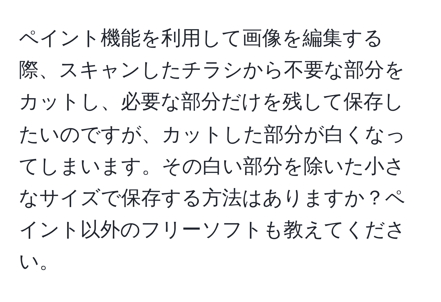 ペイント機能を利用して画像を編集する際、スキャンしたチラシから不要な部分をカットし、必要な部分だけを残して保存したいのですが、カットした部分が白くなってしまいます。その白い部分を除いた小さなサイズで保存する方法はありますか？ペイント以外のフリーソフトも教えてください。