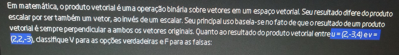 Em matemática, o produto vetorial é uma operação binária sobre vetores em um espaço vetorial. Seu resultado difere do produto 
escalar por ser também um vetor, ao invés de um escalar. Seu principal uso baseia-se no fato de que o resultado de um produto 
vetorial é sempre perpendicular a ambos os vetores originais. Quanto ao resultado do produto vetorial entre u=(2,-3,4) e V=
(2,2,-3) 9, classifique V para as opções verdadeiras e Fpara as falsas: