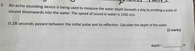 An echo sounding device is being used to measure the water depth beneath a ship by emitting a pulse of 
sound downwards into the water. The speed of sound in water is 1350 m/s.
0.28 seconds passed between the initial pulse and its reflection. Calculate the depth of the water. 
[2 marks]
depth =_  m