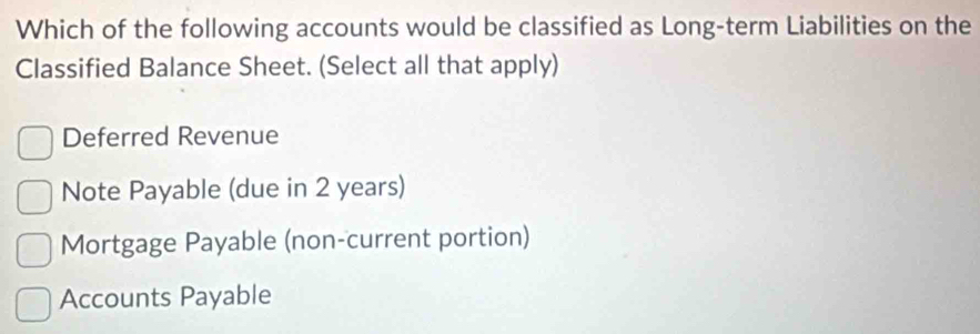 Which of the following accounts would be classified as Long-term Liabilities on the
Classified Balance Sheet. (Select all that apply)
Deferred Revenue
Note Payable (due in 2 years)
Mortgage Payable (non-current portion)
Accounts Payable