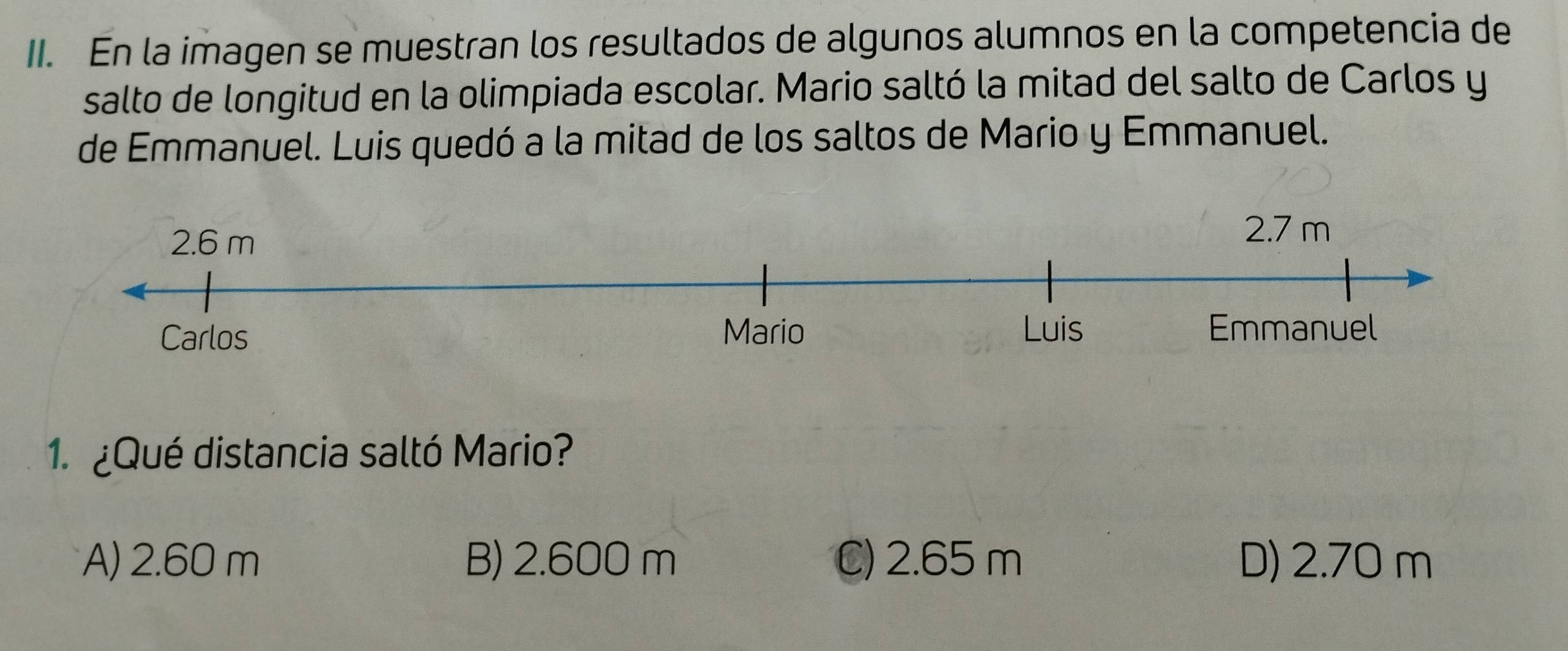 En la imagen se muestran los resultados de algunos alumnos en la competencia de
salto de longitud en la olimpiada escolar. Mario saltó la mitad del salto de Carlos y
de Emmanuel. Luis quedó a la mitad de los saltos de Mario y Emmanuel.
1. ¿Qué distancia saltó Mario?
A) 2.60 m B) 2.600 m C) 2.65 m D) 2.70 m