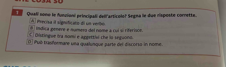 so
1 Quali sono le funzioni principali dell’articolo? Segna le due risposte corrette.
A Precisa il significato di un verbo.
B Indica genere e numero del nome a cui si riferisce.
C Distingue tra nomi e aggettivi che lo seguono.
D Può trasformare una qualunque parte del discorso in nome.