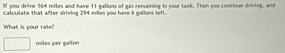 If you drive 164 miles and have 11 gallons of gas remaining in your tank. Then you continue driving, and 
calculate that after driving 294 miles you have 6 gallons left. 
What is your rate?
miles per gallon