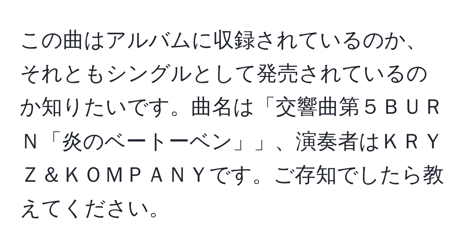 この曲はアルバムに収録されているのか、それともシングルとして発売されているのか知りたいです。曲名は「交響曲第５ＢＵＲＮ「炎のベートーベン」」、演奏者はＫＲＹＺ＆ＫＯＭＰＡＮＹです。ご存知でしたら教えてください。