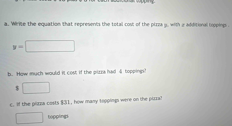 Write the equation that represents the total cost of the pizza y, with x additional toppings .
y=□
b. How much would it cost if the pizza had 4 toppings?
$ □
c. If the pizza costs $31, how many toppings were on the pizza? 
toppings