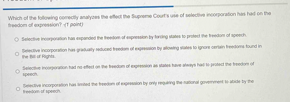 Which of the following correctly analyzes the effect the Supreme Court's use of selective incorporation has had on the
freedom of expression? -(1 point)
Selective incorporation has expanded the freedom of expression by forcing states to protect the freedom of speech.
Selective incorporation has gradually reduced freedom of expression by allowing states to ignore certain freedoms found in
the Bill of Rights.
Selective incorporation had no effect on the freedom of expression as states have always had to protect the freedom of
speech.
Selective incorporation has limited the freedom of expression by only requiring the national government to abide by the
freedom of speech.