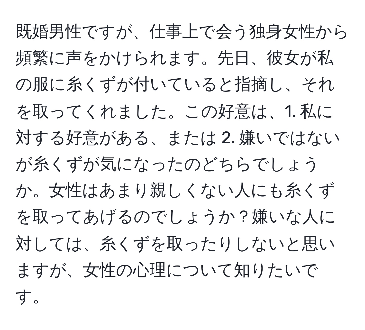 既婚男性ですが、仕事上で会う独身女性から頻繁に声をかけられます。先日、彼女が私の服に糸くずが付いていると指摘し、それを取ってくれました。この好意は、1. 私に対する好意がある、または 2. 嫌いではないが糸くずが気になったのどちらでしょうか。女性はあまり親しくない人にも糸くずを取ってあげるのでしょうか？嫌いな人に対しては、糸くずを取ったりしないと思いますが、女性の心理について知りたいです。