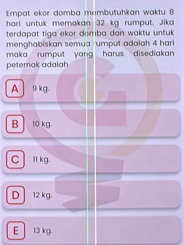 Empat ekor domba membutuhkan waktu 8
hari untuk memakan 32 kg rumput. Jika
terdapat tiga ekor domba dan waktu untuk .
menghabiskan semua rumput adalah 4 hari
maka rumput yang . harus disediakan
peternak adalah
A 9 kg 、
B 10 kg.
Clkg.
D 12 kg.
E 13 kg.