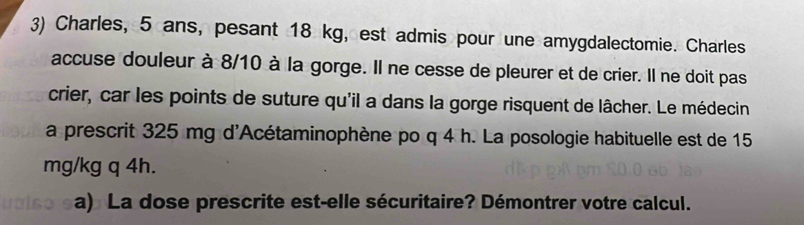 Charles, 5 ans, pesant 18 kg, est admis pour une amygdalectomie. Charles 
accuse douleur à 8/10 à la gorge. Il ne cesse de pleurer et de crier. Il ne doit pas 
crier, car les points de suture qu'il a dans la gorge risquent de lâcher. Le médecin 
a prescrit 325 mg d'Acétaminophène po q 4 h. La posologie habituelle est de 15
mg/kg q 4h. 
a) La dose prescrite est-elle sécuritaire? Démontrer votre calcul.