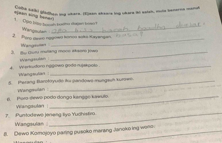 Coba saiki gladhen ing ukara. (Ejaan aksara ing ukara iki salah, mula benerna manut 
ejaan sing bener) 
_ 
1. Opo biso bocah bodho diajari boso? 
Wangsulan : 
_ 
2. Poro dewo nggowo konco soko Kayangan. 
Wangsulan : 
3. Bu Guru mulang moco aksoro jowo 
Wangsulan : 
4. Werkudoro nggowo godo rujakpolo . 
Wangsulan : 
5. Perang Barotoyudo iku pandowo mungsuh kurowo. 
Wangsulan : 
6. Poro dewo podo dongo kanggo kawulo. 
Wangsulan : 
7. Puntodewo jeneng liyo Yudhistiro. 
Wangsulan : 
_ 
8. Dewo Komojoyo paring pusoko marang Janoko ing wono.