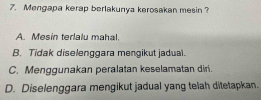 Mengapa kerap berlakunya kerosakan mesin ?
A. Mesin terlalu mahal.
B. Tidak diselenggara mengikut jadual.
C. Menggunakan peralatan keselamatan diri.
D. Diselenggara mengikut jadual yang telah ditetapkan.