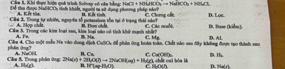 Khi thực hiện quá trình Solvay có cân bằng: NaCl+NH_4HCO_3to NaHCO_3+NH_4Cl. 
Đề thu được Nal HCO_3 tinh khiết, người ta sử dụng phương pháp nào?
A. Kết tủa. B. Kết tinh. C. Chưng cất. D. Lọc.
Câu 2. Trong tự nhiên, nguyên tố potassium tồn tại ở trạng thái nào?
A. Hợp chất. B. Đơn chất. C. Các muối. D. Base (kiểm).
Câu 3. Trong các kim loại sau, kim loại nào có tính khử mạnh nhất?
A. Fe. B. Na. C. Mg. D. Al.
Câu 4. Cho một mẫu Na vào dung dịch CuSO_4 để phản ứng hoàn toàn. Chất nào sau đây không được tạo thành sau
phản ứng?
A. NaOH. B. Cu. C. Cu(OH)_2. D. H_2. 
Câu 5. Trong phản ứng: 2Na(s)+2H_2O(l)to 2NaOH(aq)+H_2(g) , chất oxi hóa là
A. H_2(g). B. H^+(aq-H_2O). C. H_2O(l). D, Na(s).