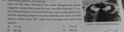 Perhätikan gambar di samping'''
Hari ini ibu akan membuat kue untuk dibagikan ke semua
anggota rumah. Kue yang ibu buat memiliki diameter 21 cm.
Ibu memotong kue menjadi beberapa bagian yang tidak sama
Setelah dipotong bagian yang akan diberikan ke Ayah memili
ukuran sudut pusat 80° , maka luas potongan kue milik aya
adalah ....
A. 77 cm C. 132 cm Sumber: static.promediateknologiid
B. 80 cm D. 308 cm C