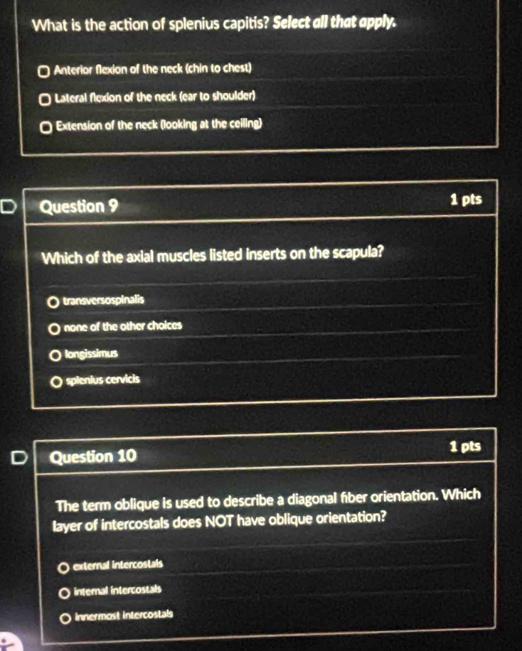 What is the action of splenius capitis? Select all that apply.
Anterior Nexion of the neck (chin to chest)
Lateral flexion of the neck (ear to shoulder)
Extension of the neck (looking at the ceiling)
Question 9 1 pts
Which of the axial muscles listed inserts on the scapula?
transversospinalis
none of the other choices
longissimus
spienius cervicis
Question 10
1 pts
The term oblique is used to describe a diagonal fber orientation. Which
layer of intercostals does NOT have oblique orientation?
external intercostals
internal intercostals
innermost intercostals