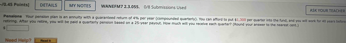 DETAILS MY NOTES WANEFM7 2.3.055. 0/8 Submissions Used 
ASK YOUR TEACHER 
Pensions Your pension plan is an annuity with a guaranteed return of 4% per year (compounded quarterly). You can afford to put $1,300 per quarter into the fund, and you will work for 40 years before 
retiring. After you retire, you will be paid a quarterly pension based on a 25-year payout. How much will you receive each quarter? (Round your answer to the nearest cent.)
$ 18,+∈fty
Need Help? Read it