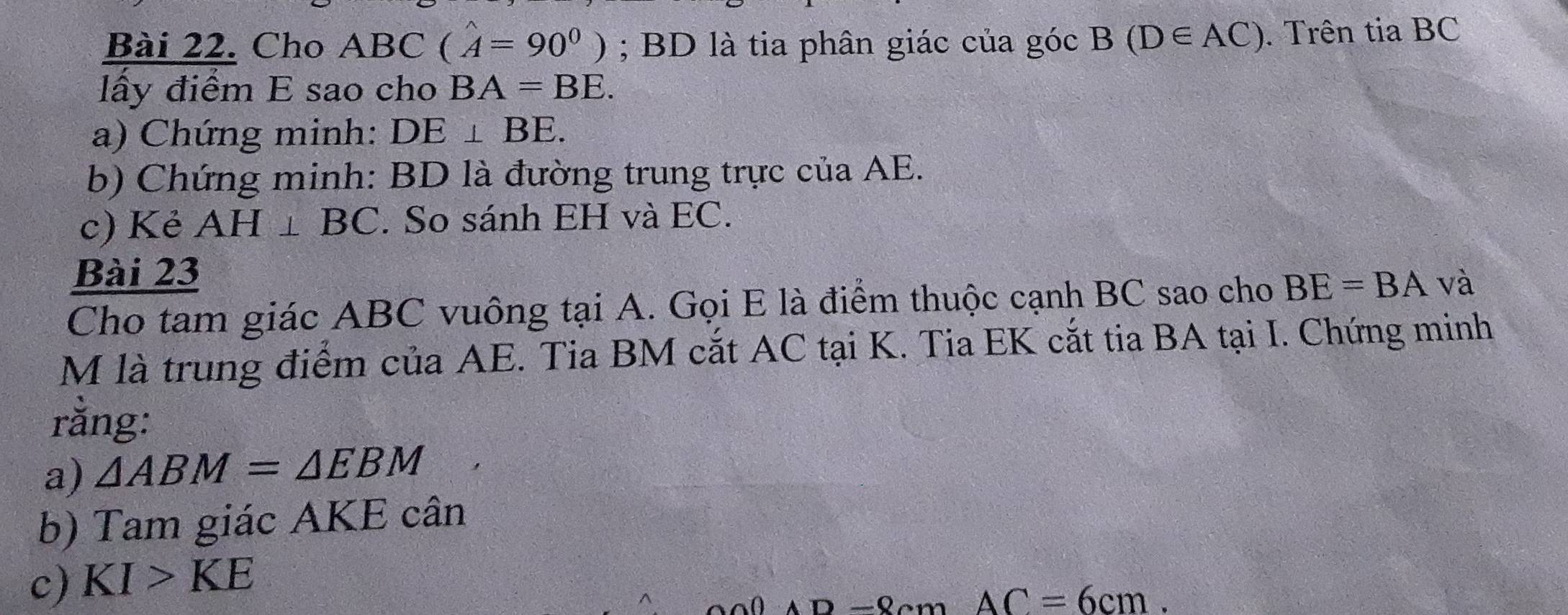 Cho ABC (A=90^0); BD là tia phân giác của góc B(D∈ AC). Trên tia BC
lấy điểm E sao cho BA=BE. 
a) Chứng minh: DE⊥ BE. 
b) Chứng minh: BD là đường trung trực của AE. 
c) Kẻ AH⊥ BC. So sánh EH và EC. 
Bài 23 
Cho tam giác ABC vuông tại A. Gọi E là điểm thuộc cạnh BC sao cho BE=BA và 
M là trung điểm của AE. Tia BM cắt AC tại K. Tia EK cắt tia BA tại I. Chứng minh 
rằng: 
a) △ ABM=△ EBM
b) Tam giác AKE cân
c) KI>KE
AC=6cm.