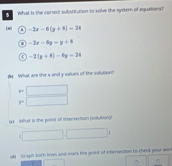 What is the correct substitution to solve the system of equations?
(a) -2x-6(y+8)=24
-2x-6y=y+8
C -2(y+8)-6y=24
(b) What are the x and y values of the solution?
x=□
y=□
(c) What is the point of intersection (solution)?

(d) Graph both lines and mark the point of intersection to check your wor