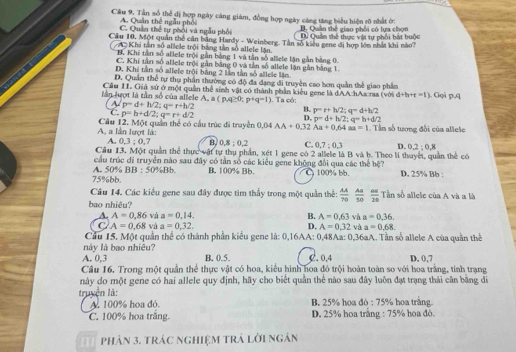 Cầu 9. Tần số thể đị hợp ngày càng giám, đồng hợp ngày cáng tăng biểu hiện rõ nhất ở:
A. Quân thê ngẫu phối B. Quân thể giao phối có lựa chọn
C.  Quản thể tự phối và ngẫu phối ư Quản thể thực vật tự phối bát huộc
Cầu 10, Một quân thể cân bằng Hardy - Weinberg. Tân số kiểu gene đị hợp lớn nhất khi nào?
Khi tân số allele trội bằng tần số allele lận,
H. Khi tần số allele trội gần bằng 1 và tân số allele lận gần bằng 0.
C. Khi tân số allele trội gần băng 0 và tần số allele lận gần bằng 1.
D. Khi tần số allele trội bằng 2 lần tần số allele lận
D. Quân thể tự thụ phần thường có độ đa đạng di truyền cao hơn quần thế giao phần
Cầu 11. Giả sử ở một quân thể sinh vật có thành phần kiểu gene là dAA hAacraa (với d+h+r=t)
l ợ t là tân số  của a le e   , a(p,q≥ 0;p+q=1). Ta có: . Goã p,q
~ p=d+h/2;q=r+h/2
C p=h+d/2;q=r+d/2
B. p=r+h/2;q=d+h/2
D. p=d+h/2;q=h+d/2
A, a lần lượt là: Cầu 12. Một quân thể có cầu trúc đi truyền 0.04AA+0.32 Aa+0.64aa=1 Tân số tương đổi của allele
A. 0.3:0.7 B. 0.8:0.2 C. 0.7:0.3 D. 0.2:0.8
Cầu 13. Một quần thể thực vật tự thụ phần, xét 1 gene có 2 allele là B và b. Theo li thuyết, quần thể có
cầu trúc đi truyền nào sau đây có tần số các kiểu gene không đổi qua các thể hệ?
75%bb. A. 50% BB:50% Bh B. 100% Bb. C 100% bb. D. 25% Bb :
Câu 14. Các kiểu gene sau đây được tim thấy trong một quần thể:  AA/70  Aaa/50 frac G 20 Tần số allele của A và a là
bao nhiêu?
A. A=0.86 và a=0.14. B. A=0.63sin Aa=0.36.
C A=0.68 và a=0,32. D. A=0.32 vaa=0.68
Cầu 15. Một quần thể có thành phần kiểu gene là: 0,16AA: 0,48Aa: 0,36aA. Tần số allele A của quần thể
này là bao nhiêu?
A. 0,3 B. 0.5. C. 0,4 D. 0,7
Câu 16. Trong một quần thể thực vật có hoa, kiểu hình hoa đỏ trội hoàn toàn so với hoa trằng, tính trạng
này do một gene có hai allele quy định, hãy cho biết quần thể nào sau đây luôn đạt trạng thái cân bằng đi
truyện là: B. 25% hoa đó ; 75% hoa trắng.
A 100% hoa đỏ.
C. 100% hoa trắng. D. 25% hoa trắng : 75% hoa đô.
Phản 3. trác nghiệm trả lời ngân