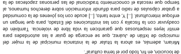 de locución, en fin, todo por el tema cultural'. 
Miriam, además, es ahora la titular de la instancia municipal de la mujer del 
municipio de Ixtlán de Juárez, que se encarga de guiar a las autoridades para 
emitir leyes respetuosas que garanticen la vida libre de violencia. También de 
coadyuvar con la fiscalía y con las instituciones del Estado, para que tengan un 
enfoque intercultural. [...] Y, entre tanto, [...] acude con los jóvenes de la comunidad 
a grabar cápsulas de radio para difundir información sobre derechos humanos, al 
tiempo que rescata el conocimiento tradicional de las personas zapotecas de la