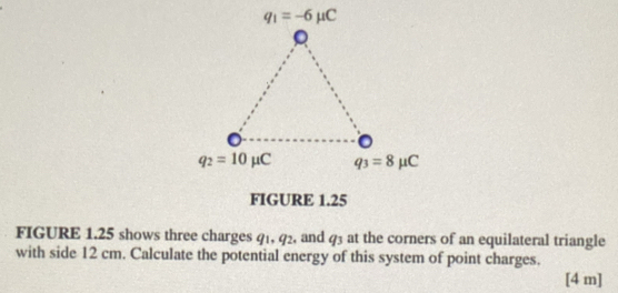 FIGURE 1.25 shows three charges 41, 92, and q_3 at the corners of an equilateral triangle
with side 12 cm. Calculate the potential energy of this system of point charges.
[4 m]