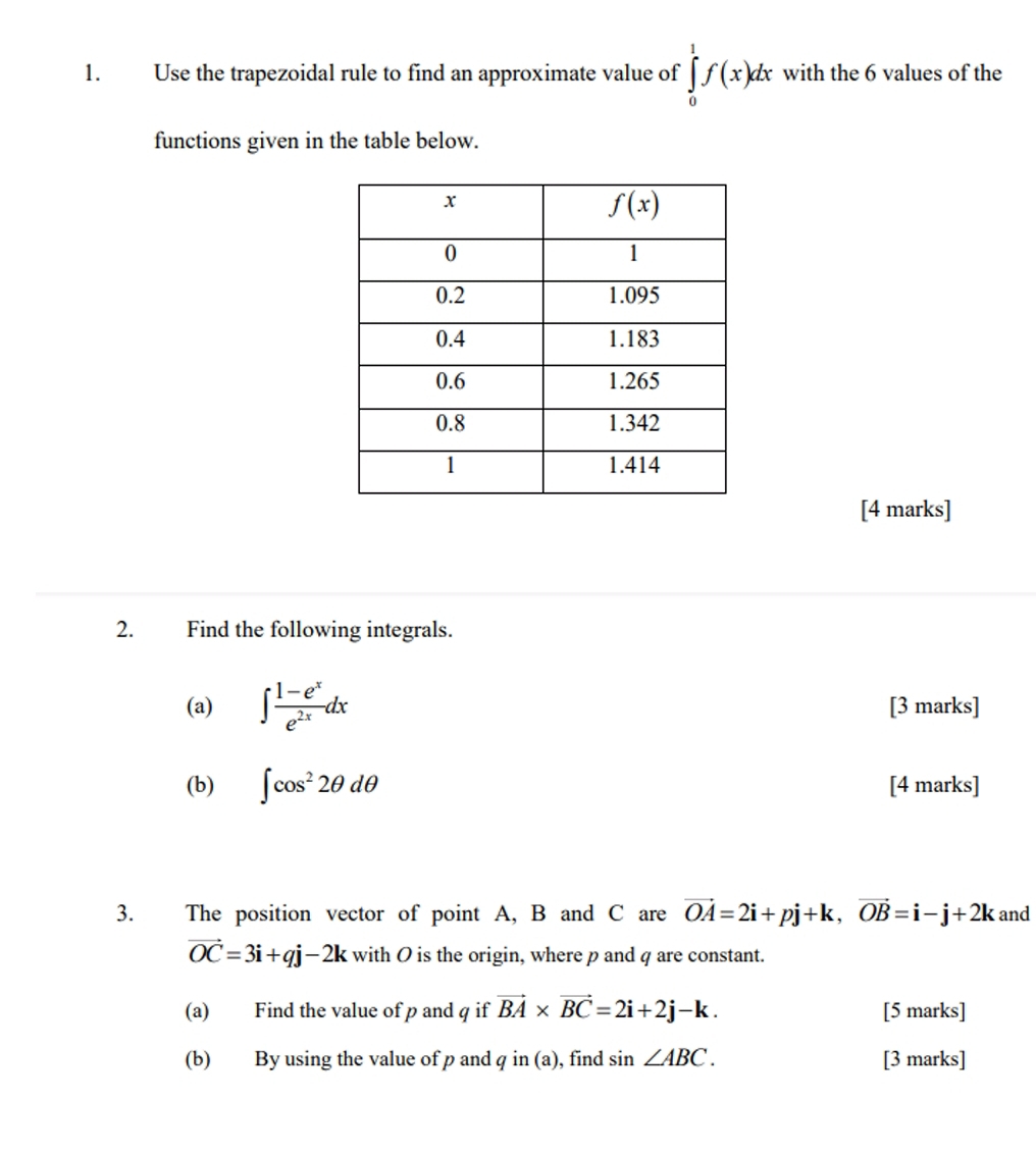 Use the trapezoidal rule to find an approximate value of ∈tlimits _0^(1f(x)dx with the 6 values of the
functions given in the table below.
[4 marks]
2. Find the following integrals.
(a) ∈t frac 1-e^x)e^(2x)dx [3 marks]
(b) ∈t cos^22θ dθ [4 marks]
3. The position vector of point A, B and C are vector OA=2i+pj+k,vector OB=i-j+2k and
vector OC=3i+qj-2k with O is the origin, where p and q are constant.
(a) Find the value of p and q if vector BA* vector BC=2i+2j-k. [5 marks]
(b) By using the value of p and qin(a) , find sin ∠ ABC. [3 marks]