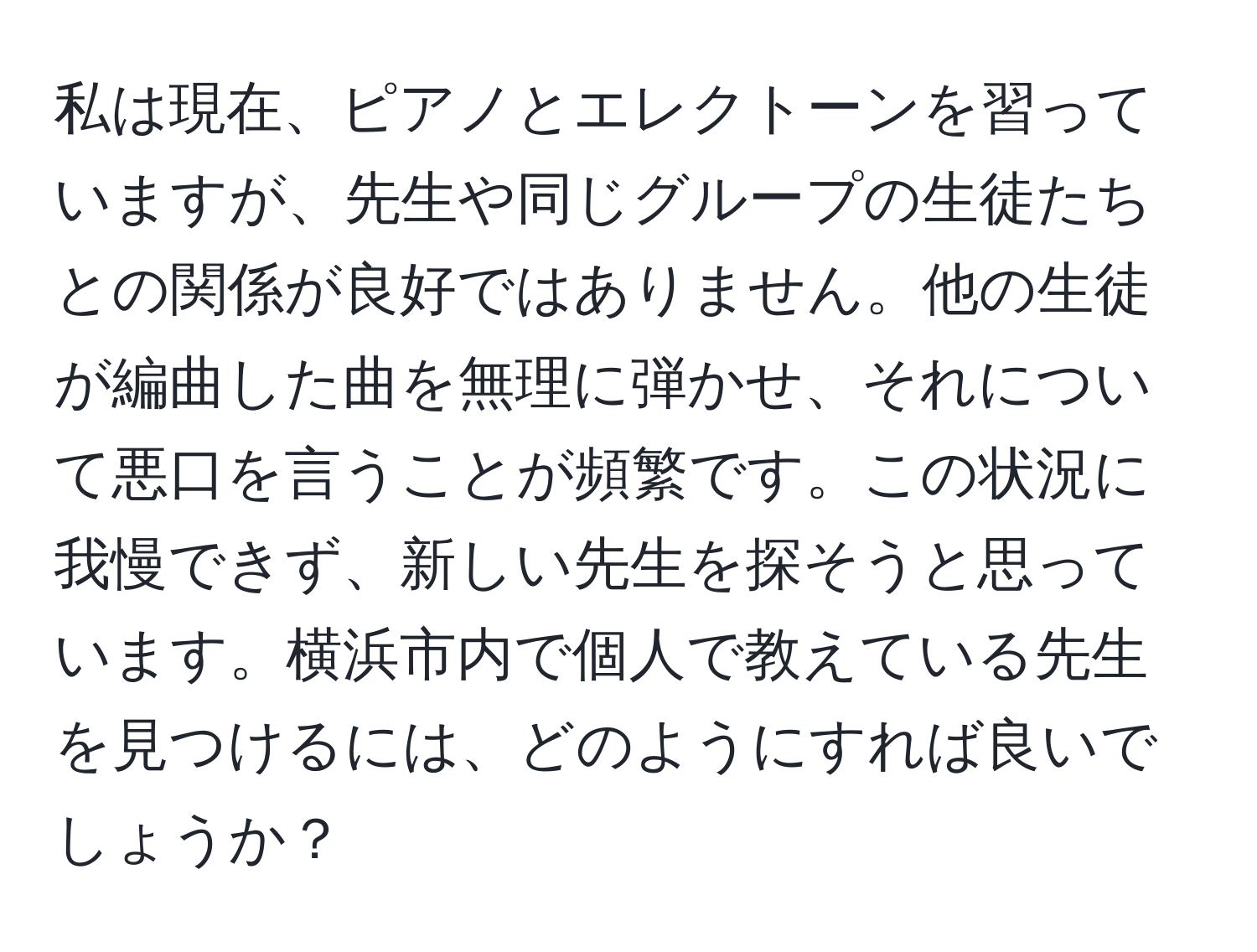 私は現在、ピアノとエレクトーンを習っていますが、先生や同じグループの生徒たちとの関係が良好ではありません。他の生徒が編曲した曲を無理に弾かせ、それについて悪口を言うことが頻繁です。この状況に我慢できず、新しい先生を探そうと思っています。横浜市内で個人で教えている先生を見つけるには、どのようにすれば良いでしょうか？