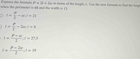 Express the formula P=2l+2w in terms of the length, /. Use the new formula to find the lengt
when the perimeter is 68 and the width is 13.
l= P/2 -w; l=21
l= P/2 -2w; l=6
l= (P-w)/2 ; l=27.5
l= (P-2w)/2 ; l=19