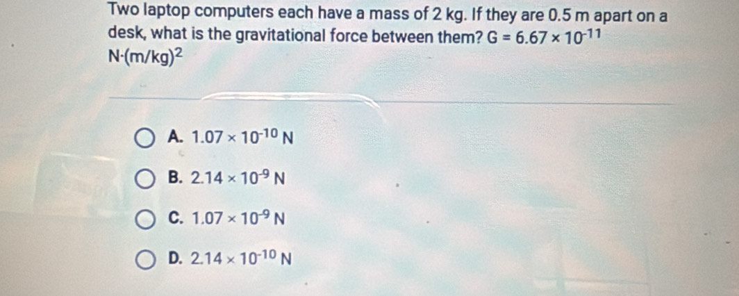 Two laptop computers each have a mass of 2 kg. If they are 0.5 m apart on a
desk, what is the gravitational force between them? G=6.67* 10^(-11)
N· (m/kg)^2
A. 1.07* 10^(-10)N
B. 2.14* 10^(-9)N
C. 1.07* 10^(-9)N
D. 2.14* 10^(-10)N