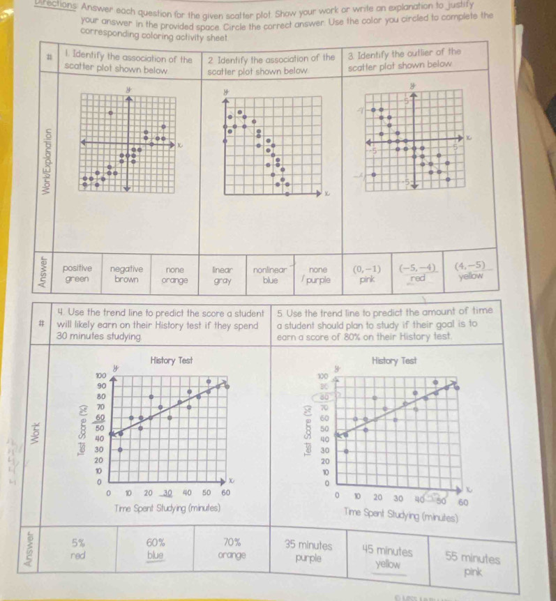 urections: Answer each question for the given scatter plot. Show your work or write an explanation to justify
your answer in the provided space. Circle the correct answer. Use the color you circled to complete the
corresponding coloring activity sheet
n 1. Identify the association of the 2 Identify the association of the 3. Identify the outlier of the
scatter plot shown below scatter plot shown below. scatter plat shown below
y
y
5
0
4
0
D
..
χ
4
-5 0 5
0 a
0
0..
0
-5; positive negative none linear nonlinear none (0,-1) (-5,-4) (4,-5)
green brown orange gray blue / purple pink red yellow
4. Use the trend line to predict the score a student 5. Use the trend line to predict the amount of time
# will likely earn on their History test if they spend a student should plan to study if their goal is to
30 minutes studying earn a scare of 80% on their History test.
History Test
y
100
B
80
0
70
60 0
5
B 50
40 a
30
20
10
(
0
0 10 20 30 40 50 60
Time Spent Studying (minutes)
5% 60% 70% 35 minutes 45 minutes 55 minutes
red blue orange purple yellow pink