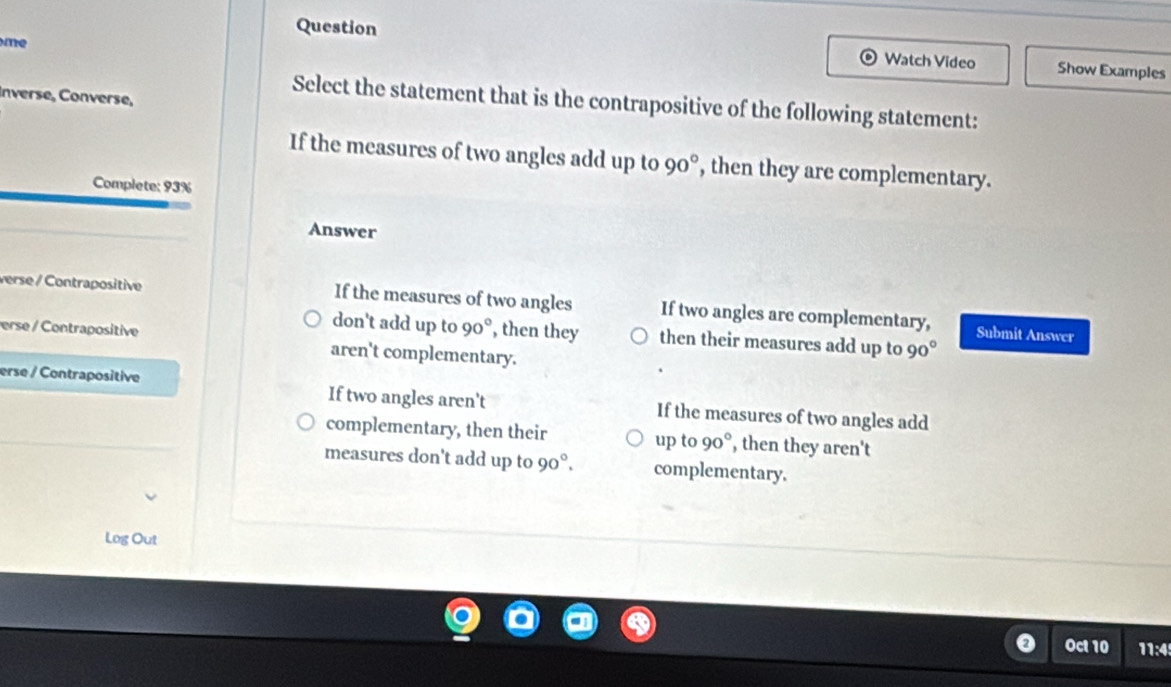 me
Question Watch Video Show Examples
Inverse, Converse,
Select the statement that is the contrapositive of the following statement:
If the measures of two angles add up to 90° , then they are complementary.
Complete: 93%
Answer
verse / Contrapositive If the measures of two angles If two angles are complementary,
don't add up to 90° , then they then their measures add up to 90°
Submit Answer
erse / Contrapositive aren't complementary.
erse / Contrapositive If two angles aren't If the measures of two angles add
complementary, then their up to 90° , then they aren't
measures don't add up to 90°. complementary.
Log Out
Oct 10 11:4